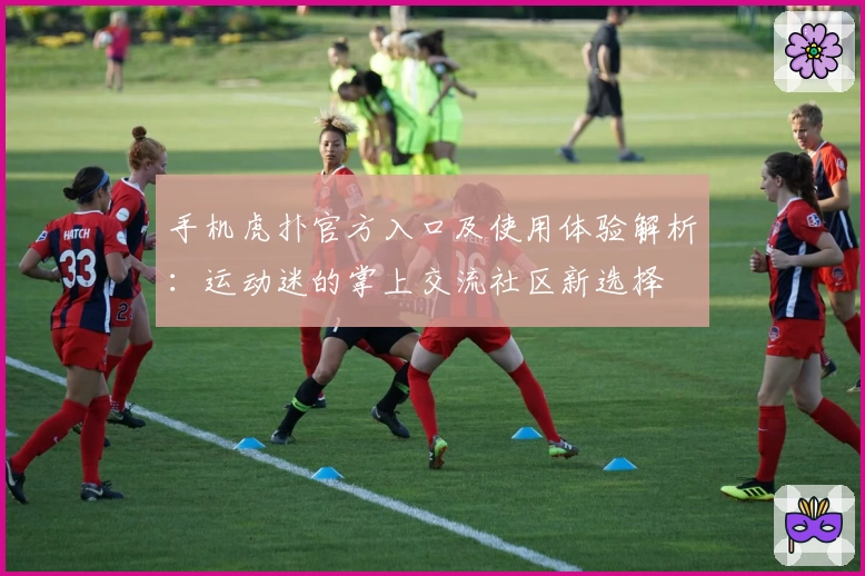 手机虎扑官方入口及使用体验解析：运动迷的掌上交流社区新选择