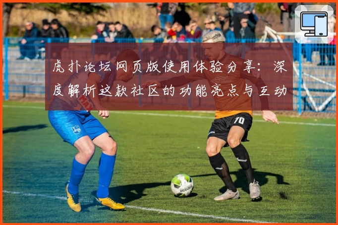 虎扑论坛网页版使用体验分享:深度解析这款社区的功能亮点与互动魅力