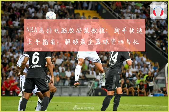 NBA虎扑电脑版安装教程：新手快速上手指南，解锁最全篮球资讯与社区互动体验
