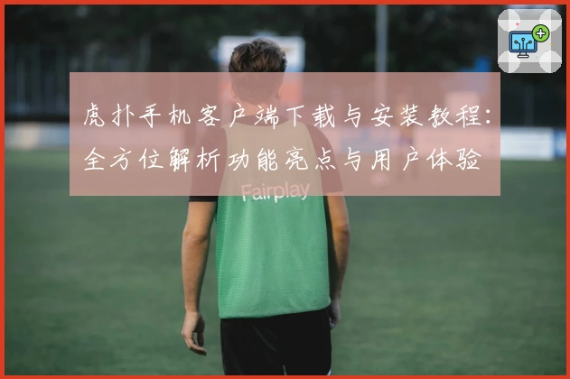 虎扑手机客户端下载与安装教程：全方位解析功能亮点与用户体验