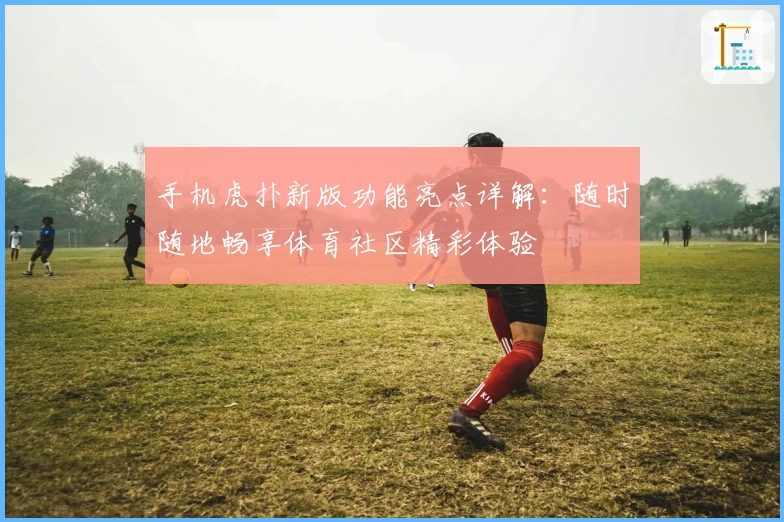手机虎扑新版功能亮点详解：随时随地畅享体育社区精彩体验