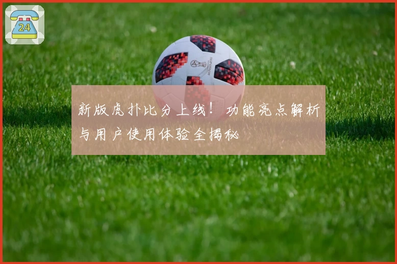 新版虎扑比分上线！功能亮点解析与用户使用体验全揭秘