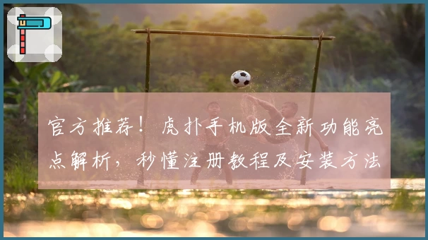 官方推荐！虎扑手机版全新功能亮点解析，秒懂注册教程及安装方法