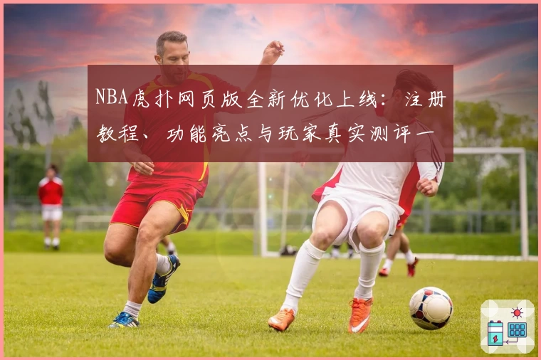 NBA虎扑网页版全新优化上线：注册教程、功能亮点与玩家真实测评一网打尽