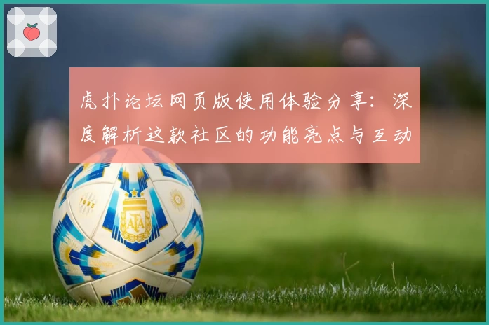 虎扑论坛网页版使用体验分享：深度解析这款社区的功能亮点与互动魅力
