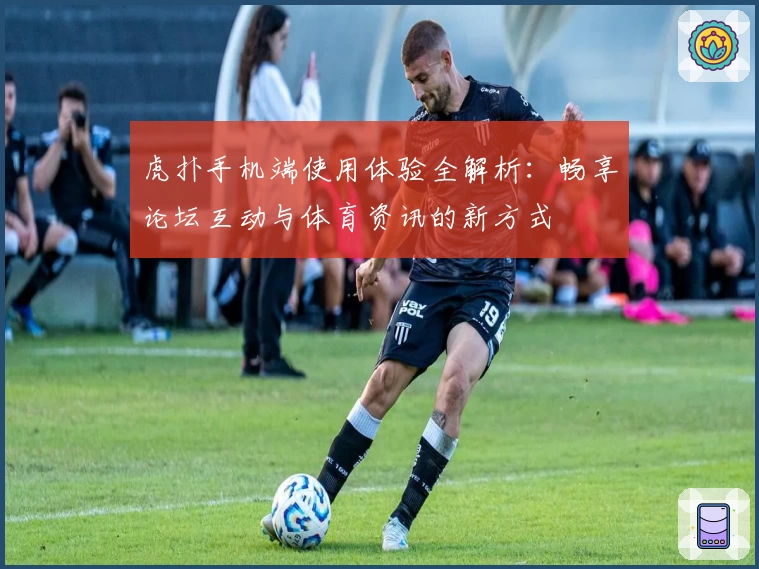 虎扑手机端使用体验全解析：畅享论坛互动与体育资讯的新方式