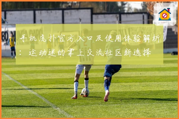 手机虎扑官方入口及使用体验解析：运动迷的掌上交流社区新选择