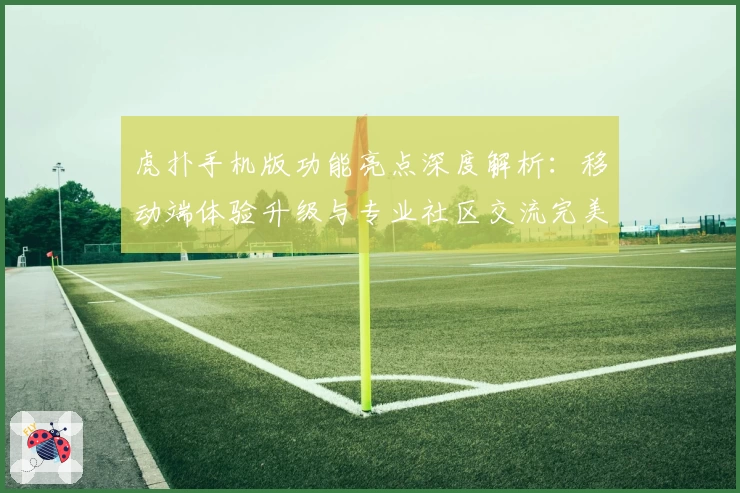 虎扑手机版功能亮点深度解析：移动端体验升级与专业社区交流完美融合