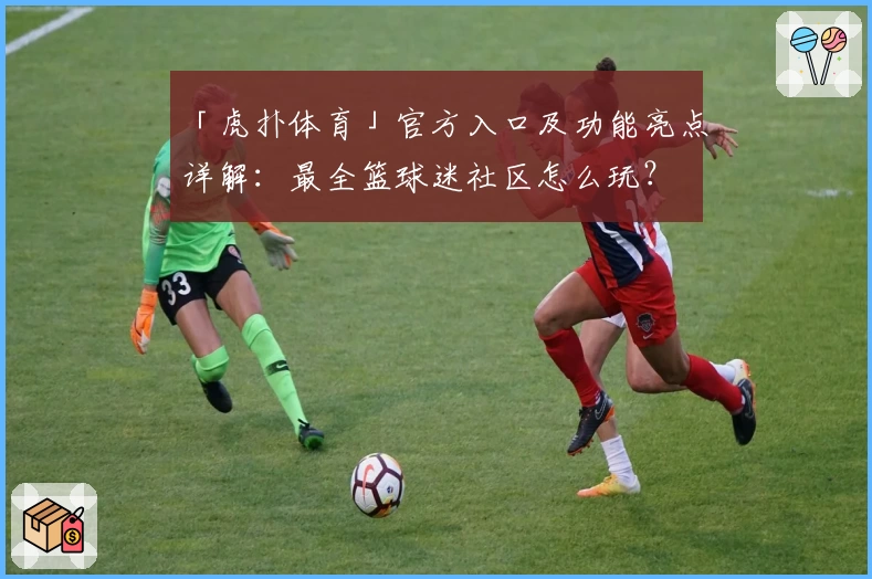 「虎扑体育」官方入口及功能亮点详解：最全篮球迷社区怎么玩？