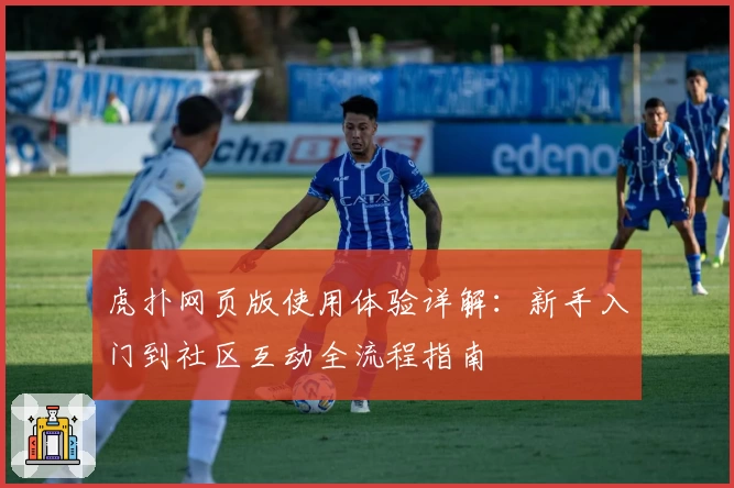 虎扑网页版使用体验详解：新手入门到社区互动全流程指南