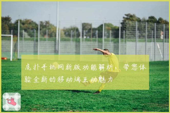 虎扑手机网新版功能解析，带您体验全新的移动端互动魅力