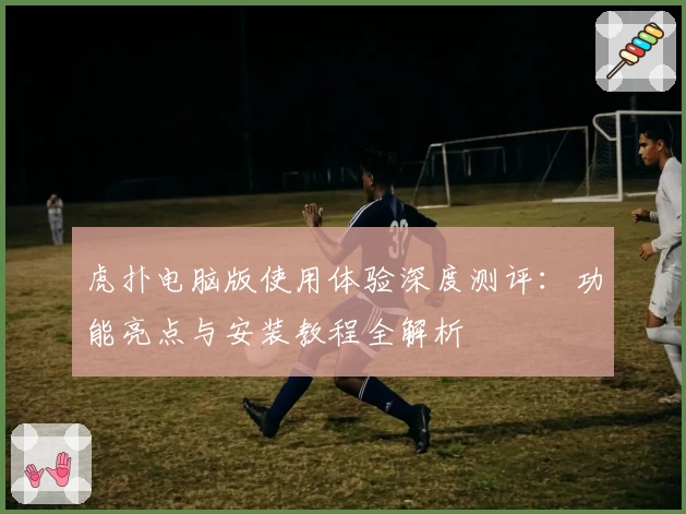 虎扑电脑版使用体验深度测评：功能亮点与安装教程全解析