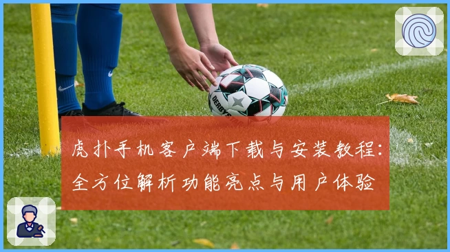 虎扑手机客户端下载与安装教程：全方位解析功能亮点与用户体验