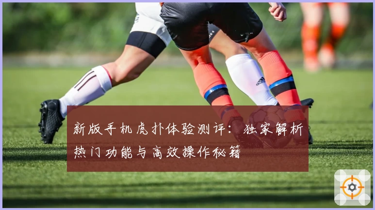 新版手机虎扑体验测评:独家解析热门功能与高效操作秘籍