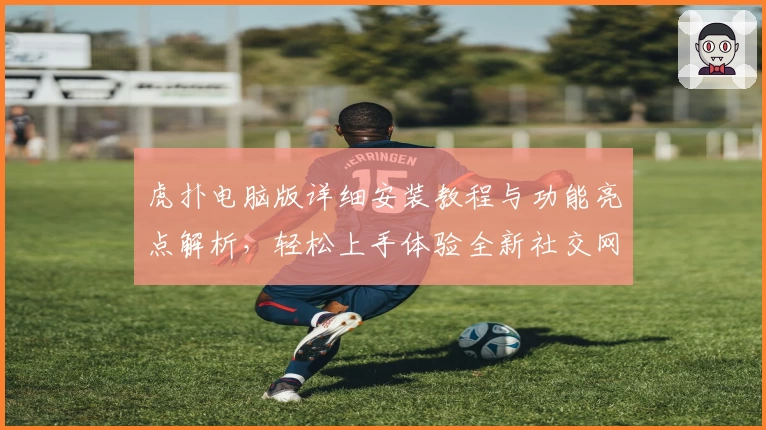 虎扑电脑版详细安装教程与功能亮点解析,轻松上手体验全新社交网络魅力