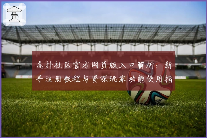 虎扑社区官方网页版入口解析，新手注册教程与资深玩家功能使用指南